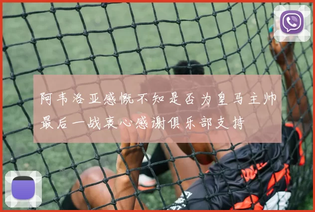 阿韦洛亚感慨不知是否为皇马主帅最后一战衷心感谢俱乐部支持