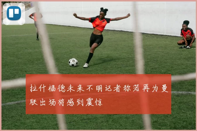 拉什福德未来不明记者称若再为曼联出场将感到震惊
