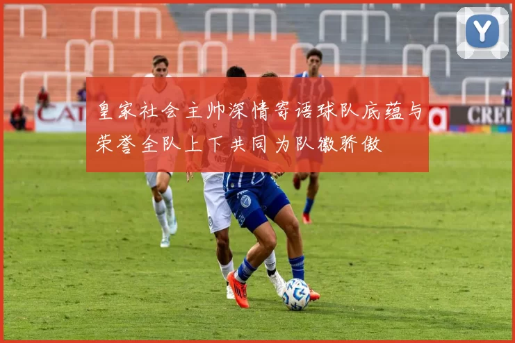 皇家社会主帅深情寄语球队底蕴与荣誉全队上下共同为队徽骄傲