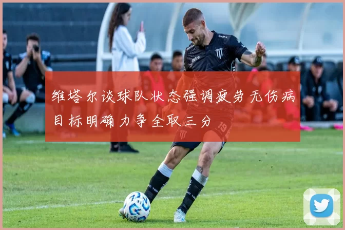 维塔尔谈球队状态强调疲劳无伤病目标明确力争全取三分