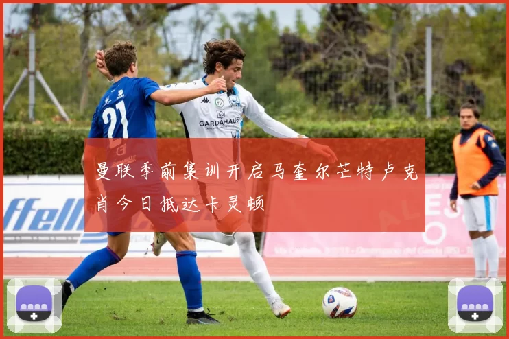 曼联季前集训开启马奎尔芒特卢克肖今日抵达卡灵顿