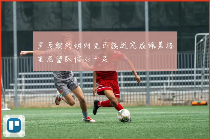 罗马续约切利克已接近完成佩莱格里尼留队信心十足
