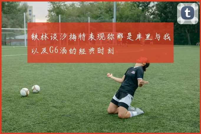 铁林谈沙梅特表现称那是库里与我以及G6汤的经典时刻