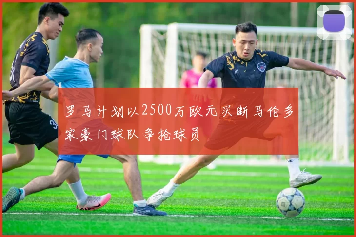 罗马计划以2500万欧元买断马伦多家豪门球队争抢球员