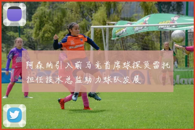 阿森纳引入前马竞首席球探莫雷托担任技术总监助力球队发展