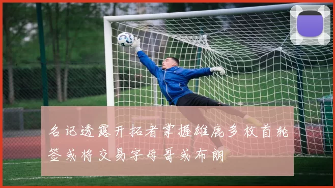 名记透露开拓者掌握雄鹿多枚首轮签或将交易字母哥或布朗