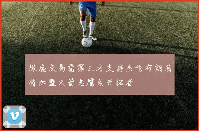 绿鹿交易需第三方支持杰伦布朗或将加盟火箭老鹰或开拓者