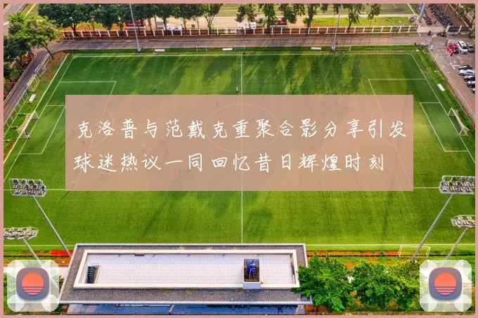 克洛普与范戴克重聚合影分享引发球迷热议一同回忆昔日辉煌时刻