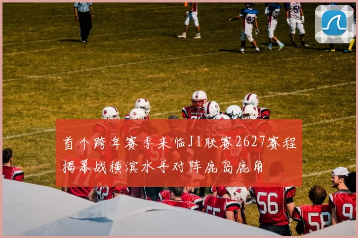 首个跨年赛季来临J1联赛2627赛程揭幕战横滨水手对阵鹿岛鹿角