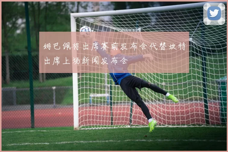 姆巴佩将出席赛前发布会代替坎特出席上场新闻发布会