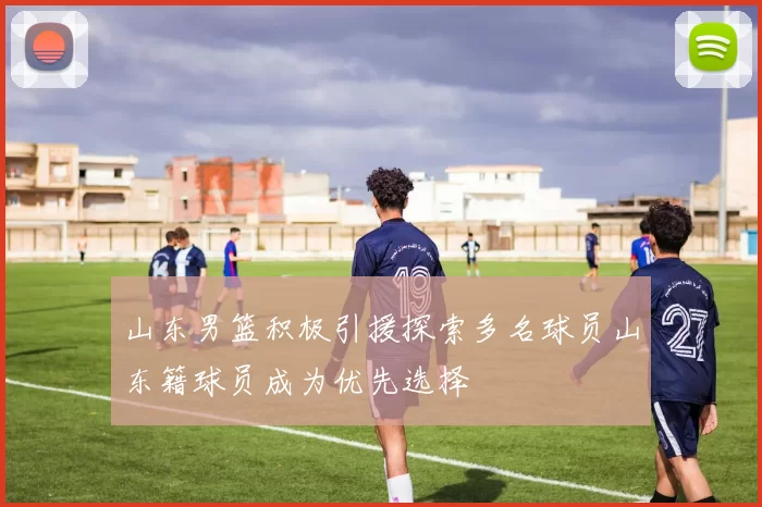 山东男篮积极引援探索多名球员山东籍球员成为优先选择