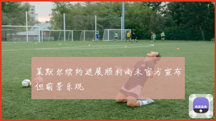 莱默尔续约进展顺利尚未官方宣布但前景乐观