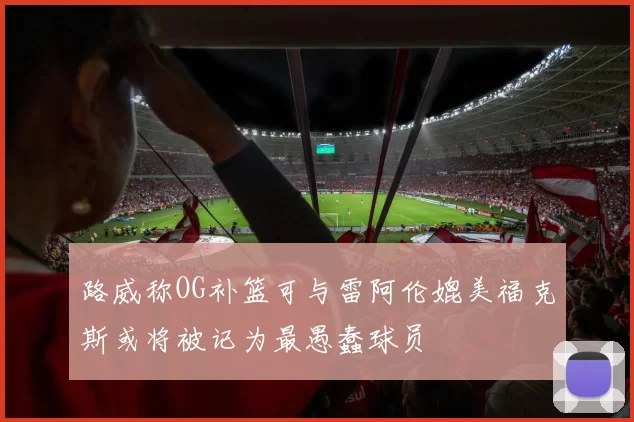 路威称OG补篮可与雷阿伦媲美福克斯或将被记为最愚蠢球员