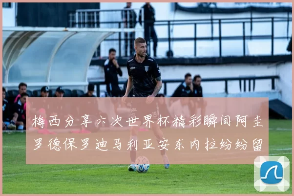 梅西分享六次世界杯精彩瞬间阿圭罗德保罗迪马利亚安东内拉纷纷留言互动