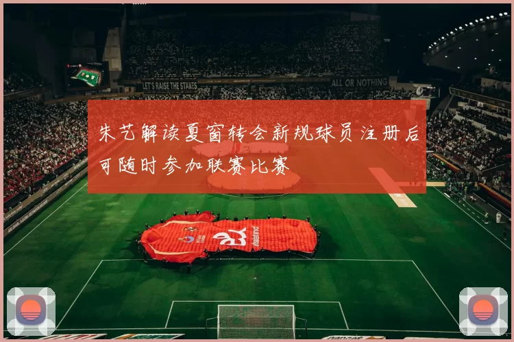 朱艺解读夏窗转会新规球员注册后可随时参加联赛比赛
