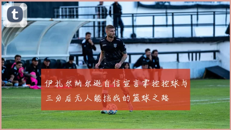 伊扎尔纳尔逊自信宣言掌控控球与三分后无人能挡我的篮球之路
