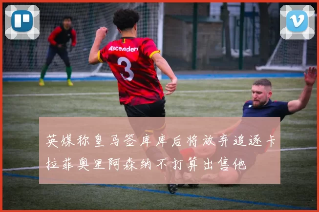 英媒称皇马签库库后将放弃追逐卡拉菲奥里阿森纳不打算出售他