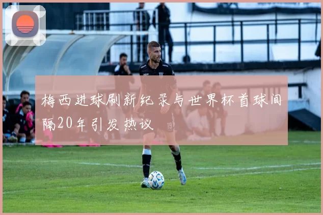 梅西进球刷新纪录与世界杯首球间隔20年引发热议