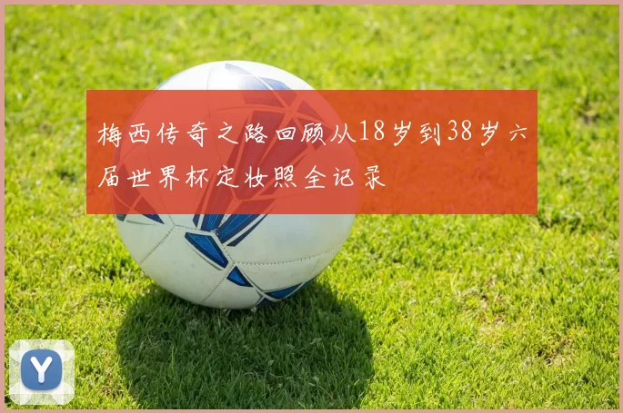 梅西传奇之路回顾从18岁到38岁六届世界杯定妆照全记录