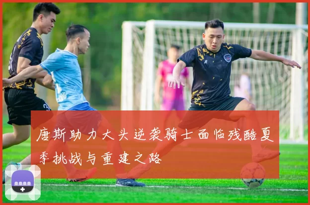 唐斯助力大头逆袭骑士面临残酷夏季挑战与重建之路