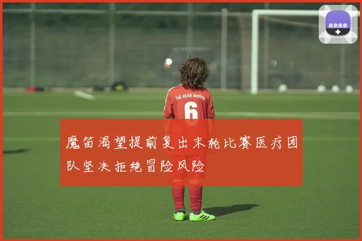 魔笛渴望提前复出末轮比赛医疗团队坚决拒绝冒险风险
