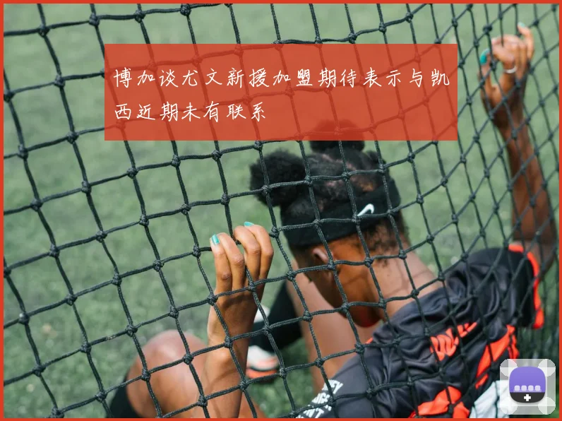 博加谈尤文新援加盟期待表示与凯西近期未有联系